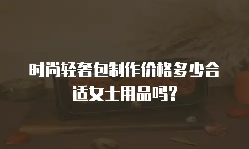 时尚轻奢包制作价格多少合适女士用品吗？