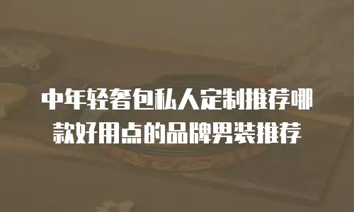 中年轻奢包私人定制推荐哪款好用点的品牌男装推荐