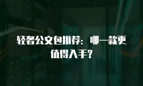 轻奢公文包推荐：哪一款更值得入手？