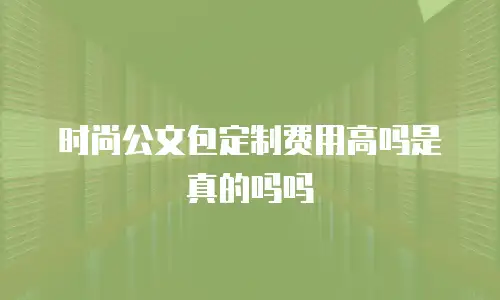 时尚公文包定制费用高吗是真的吗吗