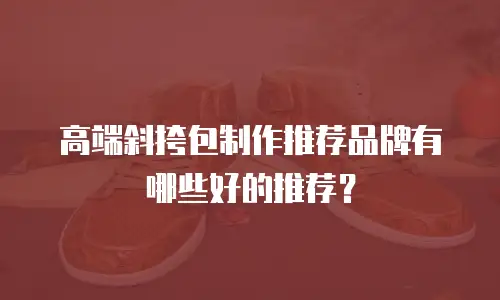 高端斜挎包制作推荐品牌有哪些好的推荐？