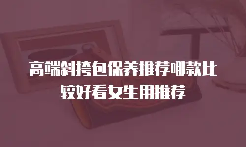 高端斜挎包保养推荐哪款比较好看女生用推荐