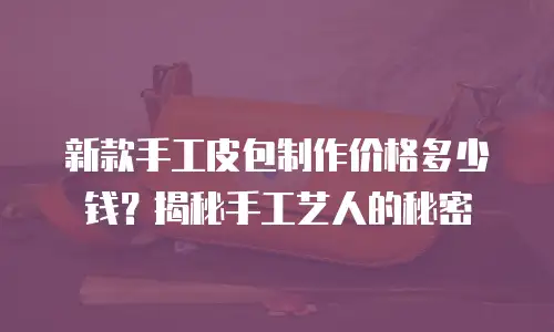 新款手工皮包制作价格多少钱？揭秘手工艺人的秘密