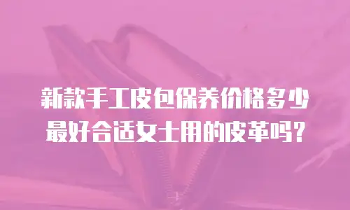 新款手工皮包保养价格多少最好合适女士用的皮革吗？