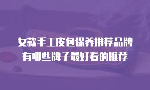 女款手工皮包保养推荐品牌有哪些牌子最好看的推荐