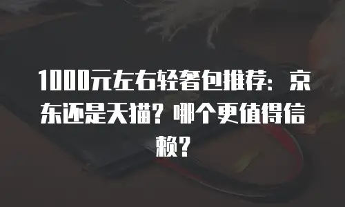 1000元左右轻奢包推荐：京东还是天猫？哪个更值得信赖？