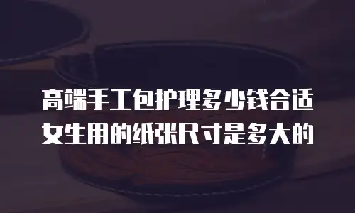 高端手工包护理多少钱合适女生用的纸张尺寸是多大的