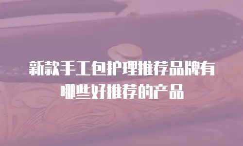新款手工包护理推荐品牌有哪些好推荐的产品