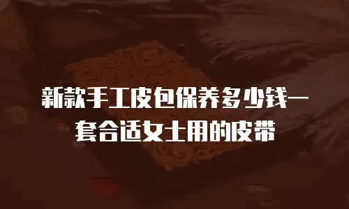 新款手工皮包保养多少钱一套合适女士用的皮带