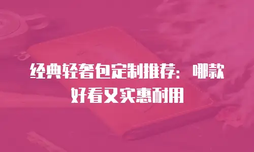 经典轻奢包定制推荐：哪款好看又实惠耐用