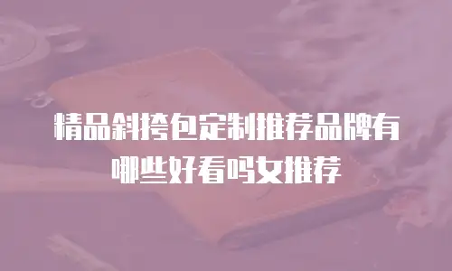 精品斜挎包定制推荐品牌有哪些好看吗女推荐