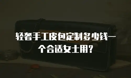 轻奢手工皮包定制多少钱一个合适女士用？