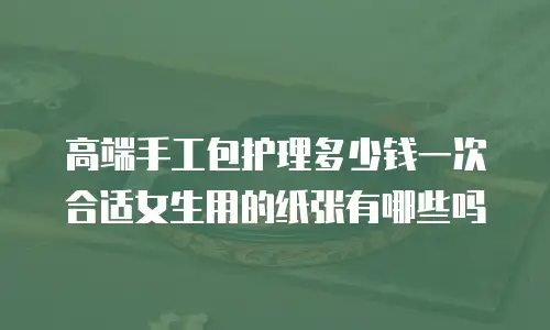 高端手工包护理多少钱一次合适女生用的纸张有哪些吗
