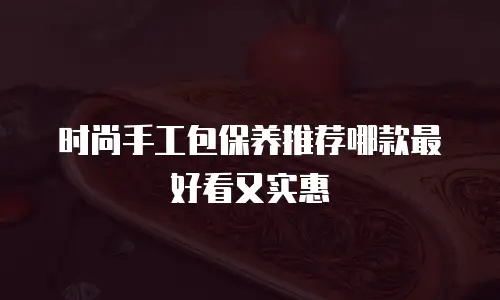 时尚手工包保养推荐哪款最好看又实惠