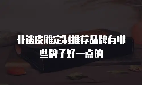 非遗皮雕定制推荐品牌有哪些牌子好一点的