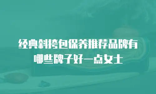 经典斜挎包保养推荐品牌有哪些牌子好一点女士
