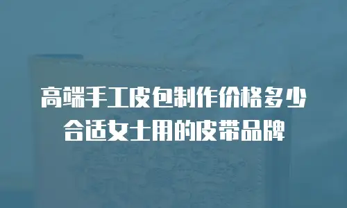 高端手工皮包制作价格多少合适女士用的皮带品牌