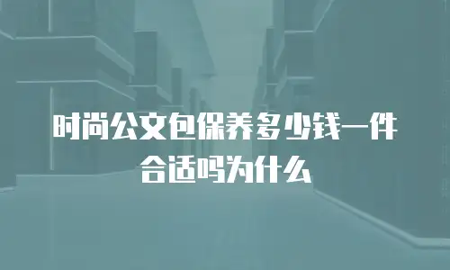时尚公文包保养多少钱一件合适吗为什么