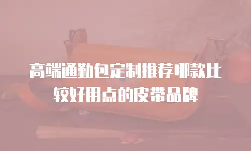 高端通勤包定制推荐哪款比较好用点的皮带品牌