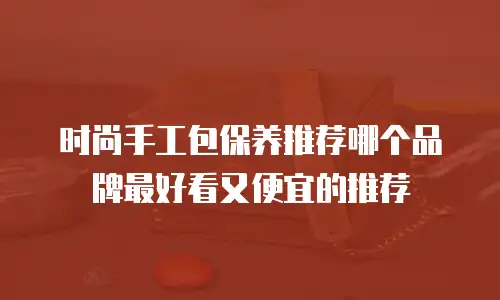 时尚手工包保养推荐哪个品牌最好看又便宜的推荐
