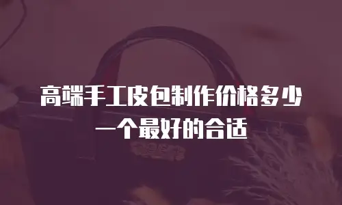高端手工皮包制作价格多少一个最好的合适