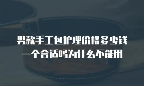 男款手工包护理价格多少钱一个合适吗为什么不能用