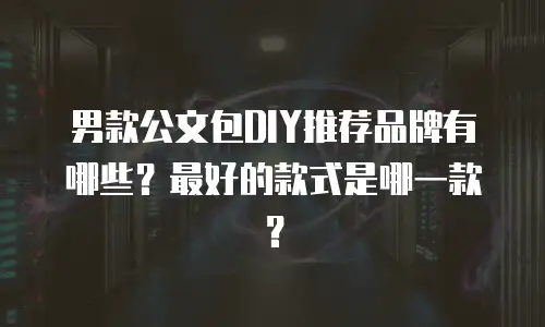 男款公文包DIY推荐品牌有哪些？最好的款式是哪一款？