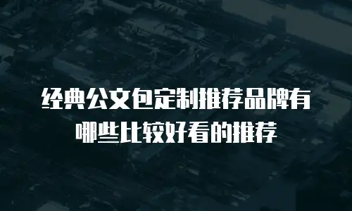 经典公文包定制推荐品牌有哪些比较好看的推荐