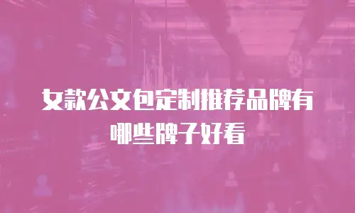 女款公文包定制推荐品牌有哪些牌子好看