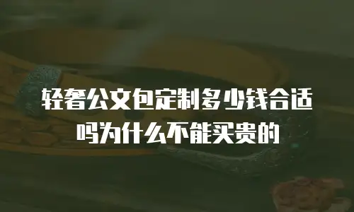 轻奢公文包定制多少钱合适吗为什么不能买贵的