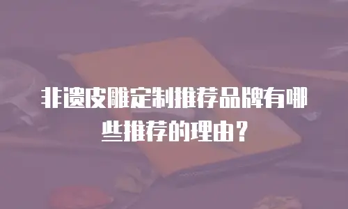 非遗皮雕定制推荐品牌有哪些推荐的理由？