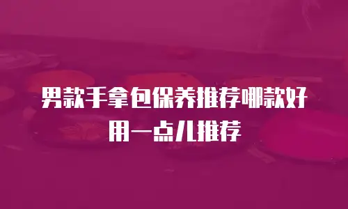 男款手拿包保养推荐哪款好用一点儿推荐