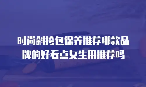 时尚斜挎包保养推荐哪款品牌的好看点女生用推荐吗