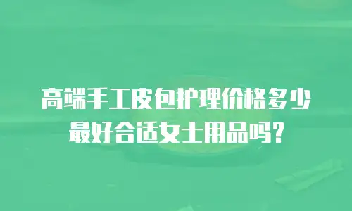 高端手工皮包护理价格多少最好合适女士用品吗？