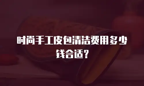 时尚手工皮包清洁费用多少钱合适？