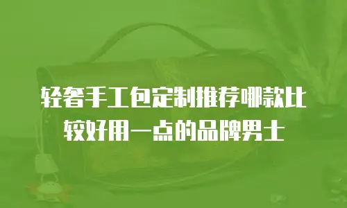 轻奢手工包定制推荐哪款比较好用一点的品牌男士