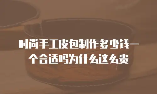 时尚手工皮包制作多少钱一个合适吗为什么这么贵