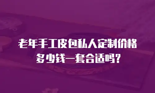 老年手工皮包私人定制价格多少钱一套合适吗？