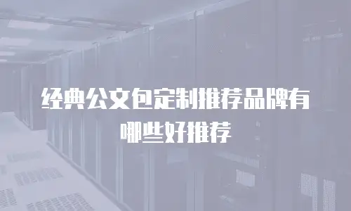 经典公文包定制推荐品牌有哪些好推荐