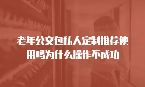 老年公文包私人定制推荐使用吗为什么操作不成功