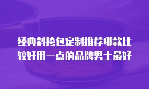 经典斜挎包定制推荐哪款比较好用一点的品牌男士最好