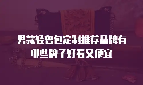 男款轻奢包定制推荐品牌有哪些牌子好看又便宜