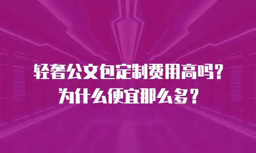 轻奢公文包定制费用高吗？为什么便宜那么多？