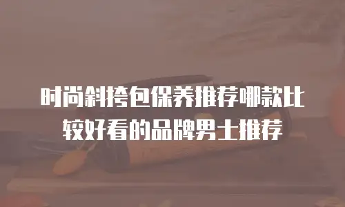 时尚斜挎包保养推荐哪款比较好看的品牌男士推荐