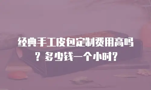 经典手工皮包定制费用高吗？多少钱一个小时？