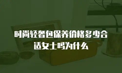 时尚轻奢包保养价格多少合适女士吗为什么