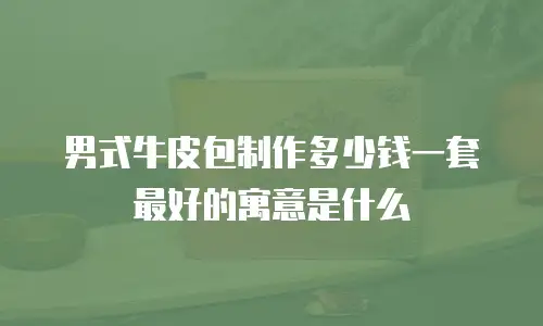 男式牛皮包制作多少钱一套最好的寓意是什么
