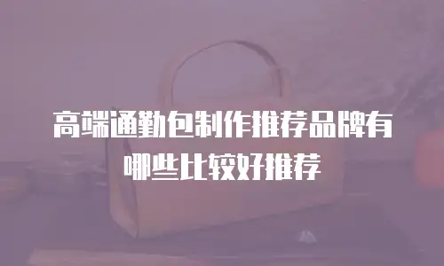 高端通勤包制作推荐品牌有哪些比较好推荐