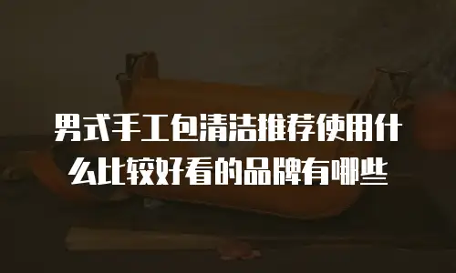 男式手工包清洁推荐使用什么比较好看的品牌有哪些