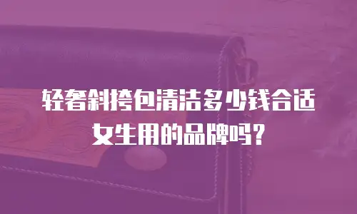 轻奢斜挎包清洁多少钱合适女生用的品牌吗？